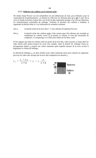 198
2.2.2 - Influence des cailloux sur ia densité sèche :
On réalise l'essai Proctor sur des échantillons de sols débarrassés de leurs gros éléments, pour la
commodité de l'expérimentation ; on élimine en effet tous les éléments plus gros que 5 mm. De la
sorte on étudie la portion la pius fine c'est à dire la plus importante puisque c'est elle qui détermine
les caractéristiques essentielles du mélange. Toutefois la présence des cailloux a tendance à
augmenter la densité sèche et il est intéressant de connaître comment.
Soit yi la densité sèche de la terre fine (< 5 mm) obtenue à l'optimum Proctor.
Soit y2 la densité sèche des cailloux seuls. Cette mesure peut être obtenue par exemple en
remplissant un volume connu et en pesant ce volume. Il n'est pas nécessaire de
compacter, le compactage a un effet assez réduit sur les blocs seuls.
Si l'on suppose que dans les cailloux seuls on ajoute de la terre fine, celle-ci pourra se loger dans les
vides laissés entre grains jusqu'à les avoir tous remplis. Ainsi la densité du mélange n'aura pu
qu'augmenter depuis y2 jusqu'à une valeur maximum après laquelle rajouter de la terre revient à
augmenter le volume du mélange.
La densité du mélange -yrn est donc limitée à une valeur maximum qu'on peut calculer en supposant
que tous les vides sont occupés par la terre fine coinpactée à sa densité ; J ~
l + e
/ 3 ' / l
l + e
Terre fine
Caiiloux
K
 