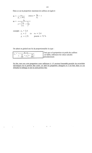 199
Dans ce cas la proportion maximum de cailloux est égale à
avec e = - - 1Y S
m =
ys + e YI Y2
exemple : ys = 2,6
yi = 2 3
y, = 1,73
t r nY = 2,4
pourm = 72 %
On admet en général une loi de proportionnalité du type :
Yi . Ys Tant que m la proportion en poids des cailloux
est faible, inférieure à la valeur calculée
précédemment.
En fait, tant Quecette proportion reste inférieure à 1/3 environ l'ensemble possède les Dropriétés
mécaniques de la portion fine seule, au delà les propriétés changent et il est bon dans ce cas
d'étudier le mélange et non la seule portion fine.
 
