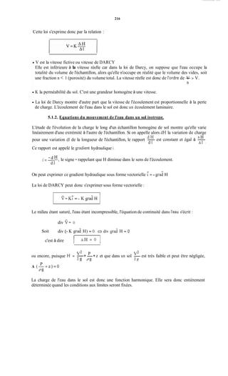216
Cette loi s'exprime donc par la relation :
V est la vitesse fictive ou vitesse de DARCY
Elle est inférieure à la vitesse réelle car dans la loi de Darcy, on suppose que l'eau occupe la
totalité du volume de l'échantillon, alors qu'elle n'occupe en réalité que le volume des vides, soit
une fraction n < 1 (porosité) du volume total. La vitesse réelle est donc de l'ordre de -V > V.
n
K la perméabilité du sol. C'est une grandeur homogène à une vitesse.
La loi de Darcy montre d'autre part que la vitesse de l'écoulement est proportionnelle à la perte
de charge. L'écoulement de l'eau dans le sol est donc un écoulement laminaire.
5.1.2. Equations du mouvement de l'eau dans un sol isotrone.
L'étude de l'évolution de la charge le long d'un échantillon homogène de sol montre qu'elle varie
linéairement d'une extrémité à l'autre de l'échantillon. Si on appelle alors dH la variation de charge
A Hest constant et égal à -
d H
pour une variation dl de la longueur de l'échantillon, le rapport -
Ce rapport est appelé le %radienthydraulique i.
d l A 1 '
. -
1=- H , le signe - rappelant que H diminue dans le sens de l'écoulement.
dl
-
On peut exprimer ce gradient hydraulique sous forme vectorielle i= - grad H
La loi de DARCY peut donc s'exprimer sous forme vectorielle :
- -
V=Ki = - KgradH
Le milieu étant saturé, l'eau étant incompressible, l'équation de continuité dans l'eau s'écrit :
div v=O
div (- K grad H) = O Q div ç r d H = OSoit
c'est à dire 1 A H = O 1
v2 P V2
2g P g 2 .q
ou encore, puisque H = -+-+z et que dans un sol - est très faible et peut être négligée,
P
P g
A ( - + z ) = O
La charge de l'eau dans le sol est donc une fonction harmonique. Elle sera donc entièrement
déterminée quand les conditions aux limites seront fixées.
 
