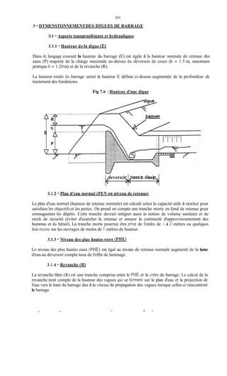 203
3 - DTMENSTONNEMENTDES DTGUES DE BARRAGE
3.1 - Aspects tonoeraphiques et hydrauliques
3.1.1 - Hauteur de la digue (El
Dans le langage courant la hauteur du barrage (E) est égale à la hauteur normale de retenue des
eaux (P) majorée de la charge maximale au-dessus du déversoir de crues (h = 1.5 m, maximum
pratique h = 1.20m) et de la revanche (R).
La hauteur totale du barrage serait la hauteur E définie ci-dessus augmentée de la profondeur de
traitement des fondations.
Fig 7.6 :Hauteur d'une digue
deversoi&ass in dissip
3.1.2 - Plan d'eau normal (PEN au niveau de retenue)
Le plan d'eau normal (hauteur de retenue normale) est calculé selon la capacité utile à stocker pour
satisfaire tes objectifs et les pertes. On prend en compte une tranche morte en fond de retenue pour
emmagasiner les dépôts. Cette tranche devrait intégrer aussi la notion de volume sanitaire et de
stock de sécurité (éviter d'assécher la retenue et assurer la continuité d'approvisionnement des
hommes et du bétail). La tranche morte pourrait être prise de l'ordre de 1 à 2 mètres ou quelques
fois moins sur les ouvrages de moins de 5 mètres de hauteur.
3.1.3 - Niveau des plus hautes eaux (PHE)
Le niveau des plus hautes eaux (PHE) est égal au niveau de retenue normale augmenté de la lame
d'eau au déversoir compte tenu de l'effet de laminage.
3.1.4 - Revanche (R)
La revanche libre (R) est une tranche comprise entre le PHE et la Crète du barrage. Le calcul de la
revanche tient compte de la hauteur des vagues qui se forment sur le plan d'eau et la projection de
l'eau vers le haut du barrage due à la vitesse de propagation des vagues lorsque celles-ci rencontrent
le barrage.
.
 