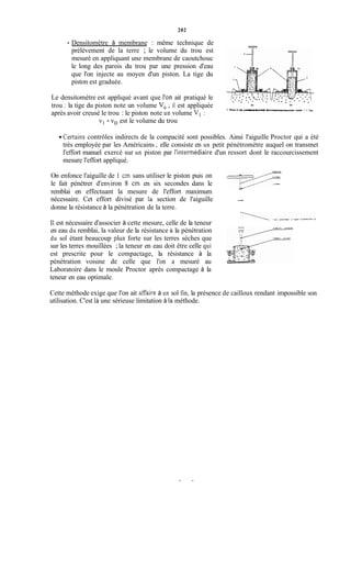 202
Densitomètre à membrane : même technique de
prélèvement de la terre ; le volume du trou est
mesuré en appliquant une membrane de caoutchouc
le long des parois du trou par une pression d'eau
que l'on injecte au moyen d'un piston. La tige du
piston est graduée.
Le densitomètre est appliqué avant que l'on ait pratiqué le
après avoir creusé le trou : le piston note un volume Vl :
( i l rn,trou : la tige du piston note un volume V, ; il est appliquée
3 h m cl iY F84UaI Salen e cbitm n- ï deRnrknmrc.u-n - 4 H c r n b u rv n a ~ rsoupk - 5 Eiu
v1- vo est le volume du trou
.Certains contrôles indirects de la compacité sont possibles. Ainsi l'aiguille Proctor qui a été
très employée par les Américains ; elle consiste en un petit pénétromètre auquel on transmet
l'effort manuel exercé sur un piston par l'intermédiaire d'un ressort dont le raccourcissement
mesure l'effort appliqué.
On enfonce l'aiguille de 1 cm sans utiliser le piston puis on
le fait pénétrer d'environ 8 cm en six secondes dans le
nécessaire. Cet effort divisé par la section de l'aiguille
.,1.1,.
-fi_.I....
remblai en effectuant la mesure de l'effort maximum
donne la résistance à la pénétration de la terre.
Il est nécessaire d'associer à cette mesure, celle de la teneur
en eau du remblai, la valeur de la résistance à la pénétration
du sol étant beaucoup pius forte sur les terres sèches que
sur les terres mouillées ; la teneur en eau doit être celle qui
est prescrite pour le compactage, la résistance à la
pénétration voisine de celle que l'on a mesuré au
Laboratoire dans le moule Proctor après compactage à la
teneur en eau optimale.
7-
Cette méthode exige que l'on ait aiTaire à un sol fin, la présence de cailloux rendant impossible son
utilisation. C'est là une sérieuse limitation à la méthode.
 