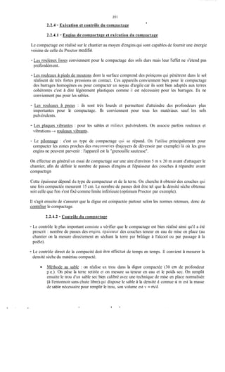 20 1
2.2.4 - Exécution et contrôle du comptictnee
2.2.4.1 - Eneins de compnctaee et exécution du corngnctage
Le compactage est réalisé sur le chantier au moyen d'engins qui sont capables de fournir une énergie
voisine de celle du Proctor modifié.
- Les rouleaux lisses conviennent pour le compactage des sols durs mais leur l'effet ne s'étend pas
prof0ndément.
- Les rouleaux à pieds de moutons dont la surface comprend des poinçons qui pénètrent dans le sol
réalisent de très fortes pressions en contact. Ces appareils conviennent bien pour le compactage
des barrages homogènes ou pour compacter un noyau d'argile car ils sont bien adaptés aux terres
cohérentes c'est à dire légèrement plastiques comme il est nécessaire pour les barrages. 11s ne
conviennent pas pour les sables.
- Les rouleaux à pneus : ils sont très lourds et permettent d'atteindre des profondeurs plus
importantes pour le compactage. Ils conviennent pour tous les matériaux sauf les sols
pulvérulents.
- Les plaques vibrantes : pour les sables et iniiieux pulvérulents. On associe parfois rouleaux et
vibrations -+ rouleaux vibrants.
- Le pilonnage : c'est un type de compactage qui se répand. On l'utilise principalement pour
compacter les zones proches des inaçonneries (bajoyers de déversoir par exemple) là où les gros
engins ne peuvent parvenir : l'appareil est la "grenouille sauteuse".
On effectue en général un essai de compactage sur une aire d'environ 5 m x 20 m avant d'attaquer le
chantier, afin de définir le nombre de passes d'engins et l'épaisseur des couches à répandre avant
compactase.
Cette épaisseur dépend du type de compacteur et de la terre. On cherche à obtenir des couches qui
une fois compactée mesurent 15 cm. Le nombre de passes doit être tel que la densité sèche obtenue
soit celle que l'on s'est fixé comme limite inférieure (optimum Proctor par exemple).
Il s'agit ensuite de s'assurer que la digue est coinpactée partout selon les normes retenues, donc de
contrôler le compactage.
2.2.4.2 - Contrôle iiri cornpacttiee
- Le contrôle le plus important consiste a vérifier que le compactage est bien réalisé ainsi qu'il a été
prescrit : nombre de passes des engins, ipaissecir des couches teneur en eau de mise en place (au
chantier on la mesure directement en séchant la terre par brûlage à l'alcool ou par passage à la
poêle).
- Le contrôle direct de la compacité doit ètre erectué de temps en temps. Il convient à mesurer la
densité sèche du matériau compacté.
Méthode au sable : on réalise un trou dans la digue compactée (30 cm de profondeur
p.e.). On pèse la terre retirée et on mesure sa teneur en eau et le poids sec. On remplit
ensuite le trou d'un sable sec bien calibré avec une technique de mise en place normalisée
(à l'entonnoir sans chute libre) qui dispose le sable à la densité d connue si m est la masse
de sable nécessaire pour remplir le trou, son volume est v = m/d.
 