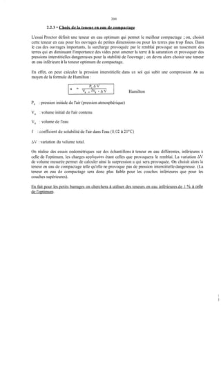 200
2.2.3 - Choix de la teneur en eau de compactage
L'essai Proctor définit une teneur en eau optimum qui permet le meilleur compactage ; on, choisit
cette teneur en eau pour les ouvrages de petites dimensions ou pour les terres pas trop fines. Dans
le cas des ouvrages importants, la surcharge provoquée par le remblai provoque un tassement des
terres qui en diminuant l'importance des vides peut amener la terre à la saturation et provoquer des
pressions interstitielles dangereuses pour la stabilité de l'ouvrage ; on devra alors choisir une teneur
en eau inférieure à la teneur optimum de compactage.
En effet, on peut calculer la pression interstitielle dans un sol qui subit une compression Av au
moyen de la formule de Hamilton :
v a + f v e Hamilton
Pa : pression initiale de l'air (pression atmosphérique)
Va : volume initial de l'air contenu
V, : volume de l'eau
f : coefficient de solubilité de l'air dans l'eau (0,02 à 7OOC)
AV : variation du volume total.
On réalise des essais oedométriques sur des échantillons à teneur en eau différentes, inférieures à
celle de l'optimum, les charges appiiquées étant celles que provoquera le remblai. La variation AV
de volume mesurée permet de calculer ainsi la surpression u qui sera provoquée. On choisit alors fa
teneur en eau de compactage telle qu'elle ne provoque pas de pression interstitielle dangereuse. (La
teneur en eau de compactage sera donc plus faible pour les couches inférieures que pour les
couches supérieures).
En fait pour les petits barrages on cherchera à utiliser des teneurs en eau inférieures de 1 % à ceIle
de l'optimum.
 