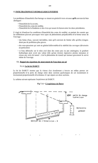 215
5. INFILTRATIONS ET HYDRAULIQUE INTERNE
Les problèmes d'étanchéité d'un barrage se situent en général à trois niveaux qu'il convient de bien
distinguer :
- l'étanchéité de la cuvette,
- l'étanchéité du corps de remblai,
- l'étanchéité de la fondation et des rives qui assure la liaison entre les deux précédentes.
Il s'agit ici d'analyser les conditions d'étanchéité des corps de remblai, en partant du constat que
les infiltrations peuvent provoquer trois types de phénomènes préjudiciables à la bonne tenue de
l'ouvrage :
- des hites d'eau, souvent inévitables, mais qu'il convient de limiter afin qu'elles n'engen-
drent pas de problèmes plus graves.
- des sous-pressions qui sont en général défavorables à la stabilité des ouvrages (déversoirs
en particulier)
- si l'eau débouche sur le talus aval dans des zones peu ou pas aménagées, le gradient
hydraulique peut avoir une valeur telle qu'une érosion régressive prenne naissance et
creuse une sorte de tunnel : c'est le phénomène de renard qui menace gravement la survie
même de l'ouvrage.
5.1. Rappel des équations du mouvement de l'eau dans un soi
5.1.1. La loi de DARCY
La loi de DARCY montre que la vitesse d'un écoulement a travers un milieu poreux est
proportionnelle à la perte de charge entre deux sections quelconques de cet écoulement et
inversement proportionnelle à la distance A 1 qui sépare ces deux sections.
Le schéma suivant représente l'expériencede DARCY.
Fig 7.11 - L'expérience de Darcy
.
 