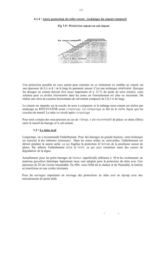 213
4.1.4 - Autre protection dii talus amont :technique du ciment compacté
Fig 7.9 - Protection amont en sol-ciment
Soi ciment, compact
Une protection possible du talus amont peut consister en un traitement du remblai au ciment sur
une épaisseur de 0,6 m à 1 in le long du parement amont. C'est une technique américaine. Quoique
les dosages en ciment doivent etre assez importants (6 i 12 YOdu poids de terre traitée), cette
solution peut se révéler intiressante dans les zones où l'enrochement est cher ou inexistant. On
réalise une série de couches horizontales de sol-ciment compacté de 2 à 3 in de large.
Le ciment est répandu sur la couche de terre a coinpacter et le mélange terre-ciment est réalise par
malaxage au ROTAVATOR avant corripactage. Le compactage se fait de la m&ne façon que les
couches du massif. Le talus est nivelé après coinpactage.
Pour tenir compte des sous-pression en cas de vidange, ii est recoininandé de placer un drain (filtre)
entre le massif du barrage et Ie sol-ciment.
1.2 - Le talus aval
Longtemps, on a recommandé I'enherbement. Pour des barrages de grande hauteur, cette technique
est associée à des risbernes (terrasses) . Dans les zones arides ou semi-arides, l'enherbement est
détruit pendant la saison seche. ce qui fragilise la protection à l'arrivée de la prochaine saison de
pluies. Par ailleurs I'enherbement attire le betail. ce qui peut constituer aussi des causes de
dégradation de la digue.
Actuellement pour les petits barrages de hauteur superficielle inférieure ;Z 10 m les revêtements en
matériau graveleux latéritique légèrement tasse sont adoptés pour la protection du talus avai. Une
épaisseur de 30 cm s'avère raisonnable. En ef'fèt, sous l'effet de la chaleur et de l'humidité, la latérite
se transforme en une croûte résistante.
Pour les ouvrages importants on envisage des protections du talus aval en rip-rap avec des
enrochements de petite taille.
 
