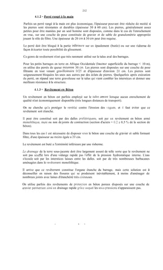 2 13
4.1.2 - Perré rangé il la main
Parfois un perré rangé à la main est plus économique, l'épaisseur pouvant être réduite de moitié si
les pierres sont résistantes et durables (épaisseur 30 à 60 cm). Les pierres, généralement assez
petites pour être maniées par un seul homme sont disposées, comme dans le cas de l'enrochement
en vrac, sur une couche de pose constituée de gravier et de sable de granulométrie appropriée
jouant le rôle de filtre. Une épaisseur de 20 cm à 30 cm peut être requise.
Le perré doit être bloqué à la partie inférieure sur un épaulement (butée) ou sur une risberne de
façon à écarter toute possibilité de glissement.
Ce genre de revèteinent n'est que très rarement utilisé sur le talus aval des barrages.
Pour les petits barrages en terre en Afrique Occidentale (hauteur superficielle du barrage < 10 m),
on utilise des perrés de queue moyenne 30 an. Les pierres sont disposées sur une couche de pose
filtrante en tout venant gavillonnaire 0/25 et d'épaisseur d'environ 20 cm. Les pierres sont
soigneusement bloquées les unes aux autres par des éclats de pierres. Quelquefois après exécution
du perré, on répand une terre graveleuse sur le talus qui vient combler les interstices et donner une
meilleure résistance à la structure.
4.1.3 - Revêtement en Béton
Un revêtement en béton est parfois employé sur le taliis trniorit lorsque aucun enrochement de
qualité n'est économiquement disponible (très longues distances de transport).
On ne cherche qu'a protéger le reinblai contre l'érosion des ngues, et il faut 6viter que ce
revêtement soit étanche.
Il peut ètre constitué soit par des dalles prifabriquees, soit par un revètement en béton armé
monolithicpie, inuni ou non de joints de contraction (section d'aciers = O,? i 0,5 ?/'O de la section de
béton).
Dans tous les cas il est nécessaire de disposer sous le béton une couche de %ravieret sable formant
filtre, d'une épaisseur au inoins égale a 30 cin.
Le revètement est buté a l'extrémité inférieure par une risberme.
Le dmiri~zgede la terre sous-jacente doit être largement assuré de telle sorte que le revêtement ne
soit pas soufflé lors d'une vidange rapide pas I'eiTet de la pression hydrostatique interne. L'eau
s'écoule soit par les interstices laisses entre les dalles. soit par de très nombreuses barbacanes
aménagées dans le revêtement monolithique.
Il arrive que ce revêtement constitue l'organe étanche du barrage, mais cette solution est à
déconseiller en raison des fissures qui se produisent inévitablement, à moins d'aménager de
nombreux joints avec laines d'étanchéité très couteuses.
On utilise parfois des revêtements de protection en béton poreux disposés sur une couche de
vgravier permettant ainsi un drainage rapide grice auquel les soiis-pressions n'apparaissent pas.
 