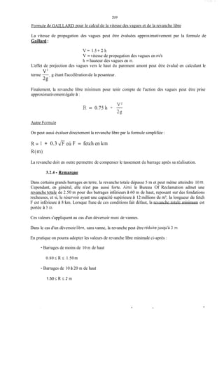 - . 1 - ..... ,
Formule de G m L A R D pour le calcul de la vitesse des vagues et de la revanche libre
La vitesse de propagation des vagues peut être évaluées approximativement par la formule de
Gaillard:
V = 1.5 + 2 h
V = vitesse de propagation des vagues en m / s
h = hauteur des vagues en m.
L'effet de projection des vagues vers le haut du parement amont peut être évalué en calculant le
terme -, g étant l'accélération de la pesanteur.
V'
2,o
Finalement, la revanche libre minimum pour tenir compte de l'action des vagues peut être prise
approximativementégale à :
R = 0.75 h 4-
V'-
2s
Autre Formule
On peut aussi évaluer directement la revanche libre par la formule simplifiée :
R = 1 + 0.3 y%;oÙ F = fetch en kim
R(1n)
La revanche doit en outre permettre de compenser le tassement du barrage après sa réalisation.
3.2.4 - Remarque
Dans certains grands barrages en terre, la revanche totale dépasse 5 m et peut même atteindre 10 m.
Cependant, en général, elle n'est pas aussi forte. Amsi le Bureau Of Reclamation admet une
revanche totale de 2.50 m pour des barrages inférieurs à 60 m de haut, reposant sur des fondations
rocheuses, et si, le réservoir ayant une capacité supérieure à 12 millions de m3, la longueur du fetch
F est inférieure à 8 km. Lorsque l'une de ces conditions fait défaut, la revanche totale minimum est
portée à 3 m.
Ces valeurs s'appliquent au cas d'un déversoir muni de vannes.
Dans le cas d'un déversoir libre, sans vanne, la revanche peut être réduitejusqu'à 3 m.
En pratique on pourra adopter les valeurs de revanche libre minimale ci-après :
- Barrages de moins de 10 m de haut
0.80 2 R 5 1.50 m
- Barrages de 10 à 20 m de haut
1.50 2 R 5 2 m
, .
 