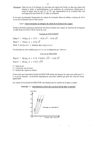 207
Remarque : Dans les cas où le barrage est situé dans une région très froide ou dans une région très
chaude et sèche, et particulièrement si les matériaux de construction utilisés pour le
corps de digue sont du type CL et CH, une augmentation de la revanche libre sera
envisagée pour des fetchs de 2.5 miles ou inférieurs.
Il est aussi recommandé d'augmenter les valeurs de revanches libres du tableau ci-dessus de 50 %
en cas de revêtement lisse du talus amont.
3.2.3 - Autres formiiles ou abaques de calcul de la hauteur des vagues
D'autres formules empiriques permettent d'évaluer la hauteur des vagues en fonction de la longueur
du plan d'eau ou Fetch et de la vitesse du vent.
Formule de STEVENSON
PourF < 18 Jan, h = 0.75 + 0.34 -&- 0.36 'fi
Pour F > 18 kin, 11 = 0.34 fi
fetcli F en hn et 11 = hauteur des v q w s en 111.
Ces formules ne sont valables que polir un vent ne dépassant pas 100 k r d h .
Formule de MOLITOR
-
Pour F < 30 km,11 = 0.76 + 0.032 JUF - 0.26 'fi
Pour F > 30 kin, 11 = 0.032 JÜF
F = fetch en km
U = vitesse du vent en km/h
h = hauteur des vagues en mètres.
Il faut noter que la première formule de MOLITOR donne une hauteur de vague non nulle pour U =
O, ce qui est anormal ; ces forinules empiriques ne sont donc valables que pour des vents de vitesse
appréciable.
Les valeurs de la formule de MOLITOR sont données par les courbes de la figure ci-après.
FIGURE 7.7 : DETERMINATION DE LA HAUTEUR DES VAGUES
Fetch
40 __
30 __
20 --
IO .-
(Km)
tesse du vent (Krn/h)
1 ' 2 3 Hauteur des vagues (m
.
 