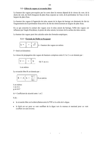 205
3.2 - Effets de vagues et revanche libre
La hauteur des vagues provoquées par les vents dans la retenue dépend de la vitesse du vent, de la
durée du vent, du fetch (longueur du plan d'eau exposée au vent), de la profondeur de l'eau et de la
largeur du plan d'eau.
La hauteur des vagues à l'approche du talus amont de la digue du barrage est diminuée du fait de
l'augmentation de la profondeur d'eau et/ou du fait du rétrécissement en largeur du plan d'eau.
En ce qui concerne le contact des vagues avec le talus amont du barrage, l'effet des vagues est
influencé par l'angle d'incidence, la pente du talus amont, la texture de la surface du talus amont.
La hauteur des vagues peut être calculée selon des formules empiriques.
3.2.1 - Formiile de Mallet et Pscquant
1h = '+ f3 Jf 1h = hauteur des vagues en mètres
2
f = fetch en kilomètres
La vitesse de propagation des vagues de hauteurs coinprises entre 0.5 et 2 m est donnée par :
I n I
Où V en ~n/s
h en mètres
La revanche libre R est donnée par :
h en mètres
v en m i s
g en m/s2
A = Coefficient de sécurité entre 1 et 3
N.B. :
la revanche libre est la dénivellation entre le PHE et la crête de la digue.
le fetch est nui pour un vent soufflant de la digue vers la retenue et maximal pour un vent
soufflant en sens inverse.
 