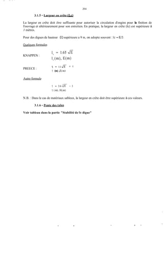 - __ .- -
204
3.1.5 - Largeur en crête (Lc)
La largeur en crête doit être suffisante pour autoriser la circulation d'engins pour la finition de
l'ouvrage et ultérieurement pour son entretien. En pratique, la largeur en crête (lc) est supérieure à
3 mètres.
Pour des digues de hauteur (E)supérieure a 9 m, on adopte souvent : lc = E/3.
Quelques formules
KNAPPEN :
PREECE :
Autre formule
1, = 1.1 JE + 1
1, (m),E(m)
1, = 3.6 - 3
1, (in). H(rn)
N.B. : Dans le cas de matériaux sableux, la largeur en crête doit être supérieure à ces valeurs.
3.1.6 - Pente des taliis
Voir tableau dans la partie "Stabilité de la digue"
.
 