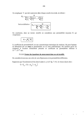 En remplaçant V par
T7
Soit en définitive
3n expression d
H
Hn
Kl K2 Kn
K,= H,
- +-HZ +.....+-
219
ns chaque couche traversé
H
K, =
H2 i2 Hn in
Klil K2'2 Kn in
il +-+.....+--
on obtient :
En conclusion, dans un terrain stratifié on considérera une perméabilité moyenne K qui
s'exprimera:
Le coefficient de perméabilité K est une caractéristique intrinsèque du matériau. On peut l'estimer
au laboratoire par un essai au perméamètre ou un essai oedométrique. On vérifiera qu'un soi
compacté à vocation d'étanchéité présente un coefficient de perméabilité inférieur à
1 0 - ~- IO-* m/s.
5.1.3.3. Forme des équations du mouvement dans un sol stratifié.
On considère à nouveau une série de sois d'épaisseurset de perméabilités différentes.
Supposons que l'écoulement ait lieu dans le plan (x,y) (cf fig. 7.14) ;la vitesse s'écrit alors :
- -
Y=Vx+VY = V x i + V y j
i
 