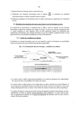 222
1) Représentation du barrage dans le système d'axe xy
2) Réduction des distances horizontales dans le rapport /get résolution du problème
d'écoulement dans ce milieu considéré comme isotrope.
3) Déduction graphique de l'écoulement dans le milieu anisotrope par application de l'opération
inverse.
5.2. Résolution des équations du mouvement dans le cas des barrapes en terre
Les équations du mouvement se ramènent donc à AH =O, dont la solution est une fonction
harmonique vérifiant les conditions aux limites du projet. Il existe des solutions analytiques plus
OU moins complexes à cette équation. Mais on peut également étudier les infiltrations par
modélisation informatique, par analogie électrique ou par une méthode simplifiée fondée sur des
approximations et des propriétés graphiques du réseau d'écoulement.
5.2.1. Etude des conditions aux limites
Considérons un barrage homogène posé sur une première couche de fondation de perméabilité
voisine surmontant une autre couche beaucoup plus imperméable.
Fig. 7.16. Ecouiements dans les barrages :conditions aux limites
Plan d'eau - - Ligne phréatique
ou ligne de courant supérieure
-Surfaces de suintement
/' Massidep-e Kr H = z (cote)
Surfaces fiitrantes
Cê sat des Sufaces epidiages.ti =üek. ,
I l
'/[ Lignesde courant/--'-----'
1
I
- - -- -h:-v-v- -v--v--v--
Zone de perméabilitévoisine a Kr
- Au contact entre le milieu relativement perméable et la couche de fondation très imperméable,
les vitesses de l'eau sont parallèles à la surface de contact.
- Le contact entre un milieu poreux et un volume d'eau au repos constitue une surface filtrante. Il
en est ainsi pour le parement amont et le fond de la cuvette. L'eau est au repos et a donc une
charge identique dans toute sa masse. Cette surface de contact est donc une surface équicharge
- La surface (la ligne en coupe transversale) le long de laquelle la pression hydrostatique de l'eau
d'infiltration est nulle est appelée surface phréatique (ligne phréatique en coupe transversale).
Elle est généralement distincte de la surface de saturation, la différence entre les deux étant la
hauteur d'élévation capillaire.
 