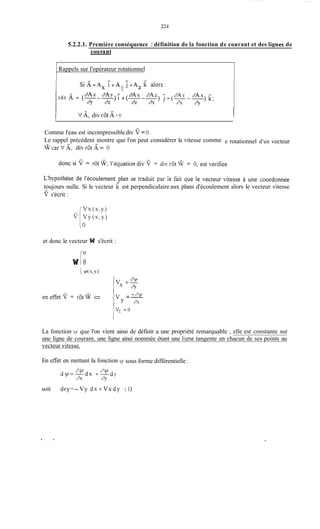 221
5.2.2.1. Première conséquence : définition de lit fonction de courant et des Iignes de
co11 rant
Rappels sur l'opérateur rotationnel
Si A=A, :+A j + ~ ~k aiors:
Y
l kf A,div rot A = O l
e rotationnel d'un vecteur
P
Comme l'eau est incompressiblediv V =O .
Le rappel précédent montre que l'on peut considérer la vitesse comme
@car V A. div rot A= O
toujours nulle. Si le vecteur k est perpendiculaire aux plans d'écoulement alors le vecteur vitesse-
et donc le vecteur W s'écrit :
w IoO
I - c'y/
eneEet V = rot@ t', ; V =-
Y A
i
La fonction y/ que l'on vient ainsi de définir a une propriété remarquable ; elle est constante sur
une ligne de courant, une ligne ainsi nommée étant une ligne tangente en chacun de ses points au
vecteur vitesse.
En et'fet en mettant la fonction sous forme différentielle :
soit dry=- Vy d x + V x d y (1)
 