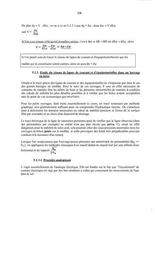 228
De plus dq = V . dSq ;or on a vu en 5.2.2.1 que dq = dw ;donc d y = V dSq,
Si l'on a un réseau orthogonal à mailles carrées, c'est à dire si AB = BD a dSq = dSy, alors
v = d(P - dv = dq=dry.
dSy dSp
Si l'on prend soin de tracer le réseau de lignes de courant et d'équipotentiellestel que les
mailles qui le constituent soient carrées, alors on aura dq = dw
5.2.3. Etude du réseau de lienes de courant et d'éauiDotentielles dans un barrage
en terre
l'étude et le tracé précis des lignes de courant et des équipotentielles ne s'imposent que dans le cas
des grands barrages en remblai. Pour le suivi de ces ouvrages, il sera en effet nécessaire de
connaitre de manière fine les débits de fuite et les pressions interstitielles de manière à conduire
des calculs de stabilité les plus détaillés possibles et à vérifier que les fuites restent acceptables
tant du point de vue économique que sécuritaire.
Pour les petits ouvrages, dont traite essentiellement ce cours, un tracé sommaire par méthode
graphique sera généralement suffisant pour en comprendre l'hydraulique interne. On s'attachera
ainsi à déterminer les données nécessaires au calcul de stabilité (position et forme de la surface
libre par exemple) et au choix d'un dispositif de drainage.
Le tracé théorique de la ligne de saturation permettra aussi de vérifier que la ligne observée (dans
des piézométres par exemple) en réalité n'est pas plus élevée que prévu. Ce serait en effet
dangereux pour la stabilité du talus aval, cela pourrait créer des sous-pressions anormales sous les
ouvrages en béton posés sur le remblai, et enfin provoquer des fùites très préjudiciables pouvant
conduire à la naissance d'un renard;
Lorsque l'on soupçonnera que l'ouvrage puisse présenter une anisotropie de perméabilité (Kh >>
KJ, on appliquera les méthodes classiques à un massif déduit du massif réel par une affinité d'axe-
horizontal et de rapport Kv
d.h
5.2.3.1. Procédés anaIopiaues
11 s'agit essentiellement de l'analogie électrique. Elle est fondée sur le fait que "l'écoulement'' du
courant électrique est régi par des lois similaires a celles qui concernent les mouvements de l'eau
dans le sol :
 