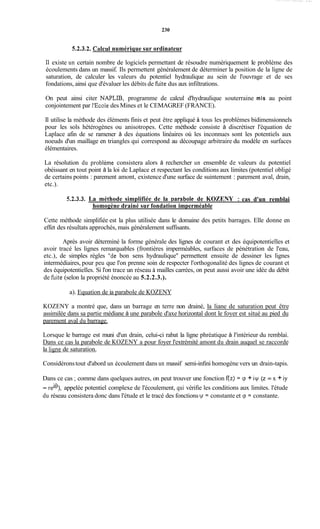 230
5.2.3.2. Calcul numérique sur ordinateur
Il existe un certain nombre de logiciels permettant de résoudre numériquement Ie problème des
écoulements dans un massif. Ils permettent généralement de déterminer la position de la ligne de
saturation, de calculer les valeurs du potentiel hydraulique au sein de l'ouvrage et de ses
fondations, ainsi que d'évaluer les débits de fkite dus aux infiltrations.
On peut ainsi citer NAPLIB, programme de calcul d'hydraulique souterraine mis au point
conjointement par 1'Ecoledes Mines et le CEMAGREF (FRANCE).
Il utilise la méthode des éléments finis et peut être appliqué à tous les problèmes bidimensionnels
pour les sols hétérogènes ou anisotropes. Cette méthode consiste à discrétiser l'équation de
Laplace afin de se ramener à des équations linéaires où les inconnues sont les potentiels aux
noeuds d'un maillage en triangles qui correspond au découpage arbitraire du modèle en surfaces
élémentaires.
La résolution du problème consistera alors à rechercher un ensemble de valeurs du potentiel
obéissant en tout point à la loi de Laplace et respectant les conditions aux limites (potentiel obligé
de certains points : parement amont, existence d'une surface de suintement : parement aval, drain,
etc.).
5.2.3.3. La méthode simplifiée de la riarabole de KOZENY : cas d'un remblai
homogène drainé sur fondation imperméable
Cette méthode simplifiée est la plus utilisée dans le domaine des petits barrages. Elle donne en
effet des résultats approchés, mais généralement suffisants.
Après avoir déterminé la forme générale des lignes de courant et des équipotentielles et
avoir tracé les lignes remarquables (frontières imperméables, surfaces de pénétration de l'eau,
etc.), de simples règles "de bon sens hydraulique" permettent ensuite de dessiner les lignes
intermédiaires, pour peu que l'on prenne soin de respecter l'orthogonalité des lignes de courant et
des équipotentielles. Si l'on trace un réseau à mailles carrées, on peut aussi avoir une idée du débit
de hite (selon la propriété énoncée au 5.2.2.3.).
a). Equation de ia parabole de KOZENY
KOZENY a montré que, dans un barrage en terre non drainé, la liane de saturation peut être
assimilée dans sa partie médiane à une parabole d'axe horizontal dont le foyer est situé au pied du
parement aval du barrage.
Lorsque le barrage est muni d'un drain, celui-ci rabat la ligne phréatique à l'intérieur du remblai.
Dans ce cas la parabole de KOZENY a pour foyer l'extrémité amont du drain auquel se raccorde
la lisne de saturation.
Considéronstout d'abord un écoulement dans un massif semi-infini homogène vers un drain-tapis.
Dans ce cas ;comme dans quelques autres, on peut trouver une fonction f(z) = cp + iy (z = x + iy
= reie), appelée potentiel complexe de l'écoulement, qui vérifie les conditions aux limites. l'étude
du réseau consistera donc dans l'étude et le tracé des fonctionsu/ = constante et cp = constante.
 