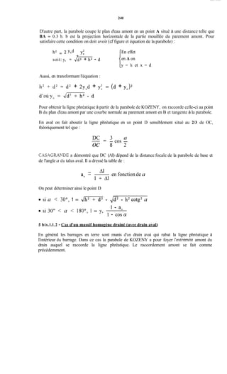 240
D'autre part, la parabole coupe le plan d'eau amont en un point A situé à une distance telle que
BA = 0.3 b. b est la projection horizontale de la partie mouillée du parement amont. Pour
satisfaire cette condition on doit avoir (cf figure et équation de la parabole) :
h' = yod +
soit: y, = Jd2 + h2 - d
En effet
en A on
y = h et x = d
Aussi, en transformant l'équation :
11' + d2 = d2 + 2y0d + y: = (d + y,>'
Pour obtenir la ligne phréatique à partir de la parabole de KOZENY, on raccorde celle-ci au point
B du plan d'eau amont par une courbe normale au parement amont en B et tangente à la parabole.
En aval on fait aboutir la ligne phréatique en un point D sensiblement situé au 2/3 de OC,
théoriquement tel que :
DC 3 a-
- cos -- -
oc 8 2
CASAGRANDE a démontré que DC (Al) dépend de la distance focale de la parabole de base et
de l'angle a du talus aval. Il a dressé la table de :
en fonction de a
- ai-
ao l + A l
On peut déterminer ainsi le point D
si a
si 30" < a < 180°, 1 = y,
30", 1 = 4- - ,/d2 - h2cotg2 a
1 - a.
1 - COS^
5 bis.l.l.2 - Cas d'un massif homogène drainé (avec drain aval)
En général les barrages en terre sont munis d'un drain avai qui rabat la ligne phréatique à
l'intérieur du barrage. Dans ce cas la parabole de KOZENY a pour foyer l'extrémité amont du
drain auquel se raccorde la ligne phréatique. Le raccordement amont se fait comme
précédemment.
 