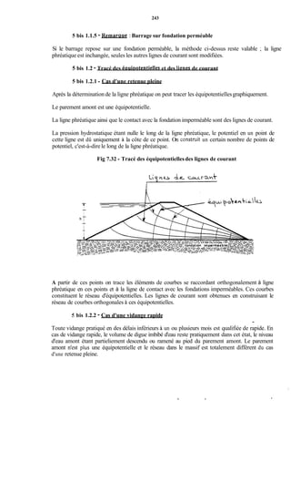 243
5 bis 1.1.5 - Remaraue : Barrage sur fondation perméable
Si le barrage repose sur une fondation perméable, la méthode ci-dessus reste valable ; la ligne
phréatique est inchangée, seules les autres lignes de courant sont modifiées.
5 bis 1.2 - Tracé des éauiootentielles et des lignes de courant
5 bis 1.2.1 - Cas d'une retenue pleine
Après la détermination de la ligne phréatique on peut tracer les équipotentiellesgraphiquement.
Le parement amont est une équipotentielle.
La ligne phréatique ainsi que le contact avec la fondation imperméable sont des lignes de courant.
La pression hydrostatique étant nulle le long de la ligne phréatique, le potentiel en un point de
cette ligne est dû uniquement à la côte de ce point. On constmit un certain nombre de points de
potentiel, c'est-à-dire le long de la ligne phréatique.
Fig 7.32 - Tracé des équipotentiellesdes lignes de courant
A partir de ces points on trace les éléments de courbes se raccordant orthogonalement à ligne
phréatique en ces points et à la ligne de contact avec les fondations imperméables. Ces courbes
constituent le réseau d'équipotentielles. Les lignes de courant sont obtenues en construisant le
réseau de courbes orthogonales à ces équipotentielles.
5 bis 1.2.2 - Cas d'une vidange rapide
,
Toute vidange pratiqué en des délais inférieurs à un ou plusieurs mois est qualifiée de rapide. En
cas de vidange rapide, le volume de digue imbibé d'eau reste pratiquement dans cet état, le niveau
d'eau amont étant partieliement descendu ou ramené au pied du parement amont. Le parement
amont n'est plus une équipotentielle et le réseau dans le massif est totalement différent du cas
d'une retenue pleine.
 