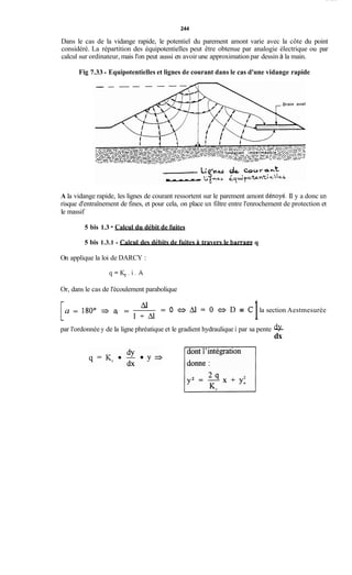 244
Dans le cas de la vidange rapide, le potentiel du parement amont varie avec la côte du point
considéré. La répartition des équipotentielles peut être obtenue par analogie électrique ou par
calcul sur ordinateur, mais l'on peut aussi en avoir une approximation par dessin à la main.
Fig 7.33 - Equipotentielles et lignes de courant dans le cas d'une vidange rapide
A la vidange rapide, les lignes de courant ressortent sur le parement amont dénoyé. Il y a donc un
risque d'entraînement de fines, et pour cela, on place un filtre entre l'enrochement de protection et
le massif
5 bis 1.3 - Calcul du débit de fuites
5 bis 1.3.1 - CaIcul des débits de fuites iitravers le barrape q
On applique la loi de DARCY :
q = K , . i . A
Or, dans le cas de l'écoulement parabolique
= O a Al = 0 ~ - 4D = C la section Aestmesurée
1hl
l + A l
a = 180° a, =
par l'ordonnée y de la ligne phréatique et le gradient hydraulique i par sa pente -dY
dx
dont 1'intégration
Bi
 