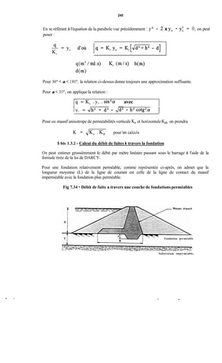 245
En se référant à l'équation de la parabole vue précédemment : y2 - 2 x y. - y: = O,on peut
poser :
q(m'/ml.s) Kr (m/s) h(m)
d(m)
Pour 30" < a < 180°, la relation ci-dessus donne toujours une approximation suffisante.
Pour a < 30°, on applique la relation :
Iq = Kr . y, . sin2a avec
IV, = 4- - ,/d2 - h2cotg2a 1
Pour un massif anisotrope de perméabilités verticaleK, et horizontaleKH, on prendra
K = JKV. K, pour les calculs.
5 bis 1.3.2 - Calcui du débit de fuites à travers la fondation
On peut estimer grossièrement le débit par mètre linéaire passant sous le barrage à l'aide de la
formule tirée de la loi de DARCY.
Pour une fondation relativement perméable, comme représentée ci-après, on admet que la
longueur moyenne (L) de la ligne de courant est celle de la ligne de contact du massif
imperméable avec la fondation plus perméable.
Fig 7.34 - Débit de fuite a travers une couche de fondations perméables
Fondation perméable
Substratum imperméable,
.
 