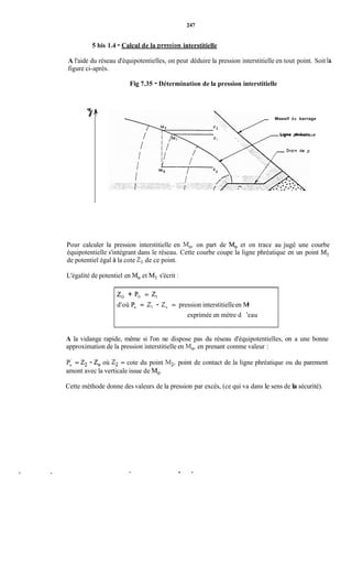 247
5 bis 1.4 - Calcul de la nression interstitielle
A l'aide du réseau d'équipotentielles, on peut déduire la pression interstitielle en tout point. Soit la
figure ci-après.
Fig 7.35 - Détermination de la pression interstitielle
Massif du barrage
Liçne 7hréaiique
Pour calculer la pression interstitielle en Mo, on part de Mo et on trace au jugé une courbe
équipotentielle s'intégrant dans le réseau. Cette courbe coupe la ligne phréatique en un point M,
de potentiel égal à la cote 2, de ce point.
L'égalité de potentiel en Moet Ml s'écrit :
2, + Po = 2,
d'où Po = 2, - 2, = pression interstitielleen M
exprimée en mètre d 'eau
A la vidange rapide, même si l'on ne dispose pas du réseau d'équipotentielles, on a une bonne
approximation de la pression interstitielle en Mo,en prenant comme valeur :
Pi = 2, - 2, où 2, = cote du point M,, point de contact de la ligne phréatique ou du parement
amont avec la verticale issue de Mo.
Cette méthode donne des valeurs de la pression par excès, (ce qui va dans le sens de la sécurité).
 