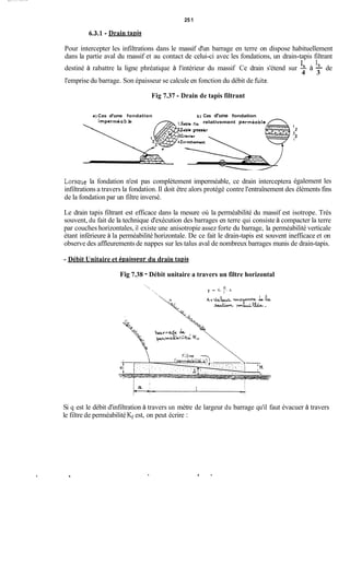 25 1
6.3.1 -Drain taois
Pour intercepter les infiltrations dans le massif d'un barrage en terre on dispose habituellement
dans la partie aval du massif et au contact de celui-ci avec les fondations, un drain-tapis filtrant
destiné à rabattre la ligne phréatique à l'intérieur du massif Ce drain s'étend sur b à - de
l'emprise du barrage. Son épaisseur se calcule en fonction du débit de fùite.
1 1,
4 3
Fig 7.37 -Drain de tapis filtrant
Lorsqi
a) Cas d'une fondation b) Cas d'une fondation
l.sabk fin relativement pcrmeaole
2Sable grussier
impctméa b le
ie la fondation n'est pas complètement imperméable, ce drain interceptera
2
2
1
3
1
également les
infiltrations a travers la fondation. Il doit être alors protégé contre l'entraînement des éléments fins
de la fondation par un filtre inversé.
Le drain tapis filtrant est efficace dans la mesure où la perméabilité du massif est isotrope. Très
souvent, du fait de la technique d'exécution des barrages en terre qui consiste à compacter la terre
par couches horizontales, il existe une anisotropie assez forte du barrage, la perméabilité verticale
étant inférieure à la perméabilité horizontale. De ce fait le drain-tapis est souvent inefficace et on
observe des affleurements de nappes sur les talus aval de nombreux barrages munis de drain-tapis.
- Débit Unitaire et éDaisseur du drain taDis
Fig 7.38 - Débit unitaire a travers un filtre horizontal
. -*-.. . . . . . . . ..!
Si q est le débit d'infiltration à travers un mètre de largeur du barrage qu'il faut évacuer à travers
le filtre de perméabilitéKf est, on peut écrire :
.
 