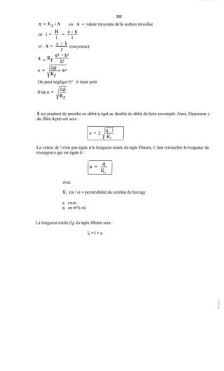252
q = Kf i A où A = valeur moyenne de la section mouillée
(moyenne)
e + h
et A = -
2
e2 - h2
4 = Kf 3 1
1 A
On peut négliger h2 h étant petit
II est prudent de prendre un débit q égal au double du débit de fùite escompté. Ainsi, l'épaisseur e
du filtre à prévoir sera :
La valeur de 1 n'est pas égale à la longueur totale du tapis filtrant, il faut retrancher la Iongueur de
résurgence qui est égale à :
avec
K, (m/ s) = perméabilité du remblai du barrage
a enm
q en m3/s.d
La longueur totale (If) du tapis filtrant sera :
I f = l + a
 