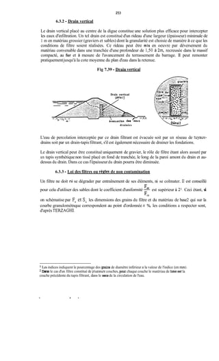 253
6.3.2 -Drain vertical
Le drain vertical placé au centre de la digue constitue une solution plus efficace pour intercepter
les eaux d'infiltration. Un tel drain est constitué d'un rideau d'une largeur (épaisseur) minimale de
1 m en matériau grossier (graviers et sables) dont la granularité est choisie de manière à ce que les
conditions de filtre soient réalisées. Ce rideau peut être mis en oeuvre par déversement du
matériau convenable dans une tranchée d'une profondeur de 1,50 à 2x11, recreusée dans le massif
compacté, au fur et à mesure de l'avancement du terrassement du barrage. II peut remonter
pratiquementjusqu'à la cote moyenne du plan d'eau dans la retenue.
Fig 7.39 -Drain vertical
Drain vertical
drainées
L'eau de percolation interceptée par ce drain filtrant est évacuée soit par un réseau de tuyaux-
drains soit par un drain-tapisfiltrant, s'il est également nécessaire de drainer les fondations.
Le drain vertical peut être constitué uniquement de gravier, le rôle de filtre étant alors assuré par
un tapis synthétiquenon tissé placé en fond de tranchée, le long de la paroi amont du drain et au-
dessus du drain. Dans ce cas l'épaisseurdu drain pourra être diminuée.
6.3.3 - Loi des filtres ou règles de non contamination
Un filtre ne doit ni se dégrader par entraînement de ses éléments, ni se colmater. Il est conseillé
pour cela d'utiliser des sables dont le coefficient d'uniformité 160 est supérieur à Z1.Ceci étant, si
on schématise par F, et sxles dimensions des grains du filtre et du matériau de base2 qui sur la
courbe granulométnque correspondent au point d'ordonnée x %, les conditions a respecter sont,
d'aprèsTERZAGHI.
F*o
Les indices indiquent le pourcentage des grains de diamètre inférieur a la valeur de l'indice (en mm).
Dans le cas d'un filtre constitué de plusieurs couches, pour chaque couche le matériau de base est la
couche précédente du tapis filtrant, dans le sensde la circulation de l'eau.
.
 