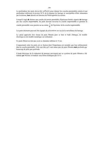 256
La profondeur des puits devra être sufisante pour drainer les couches perméables situées à une
profondeur inférieure à environ 50 % de la hauteur du barrage et susceptibles d'être alimentées
par la retenue, leur densité est fonction de l'hétérogénéitédu terrain.
Lorsqu'il s'agit de drainer une couche de terrain perméable d'épaisseur limitée séparée du barrage
par une couche imperméable, les puits devront traverser la couche imperméable et pénétrer la
couche perméable sous-jacente sur au moins - de l'épaisseur de la couche imperméable.
1
4
Les puits drainants peuvent être équipés de piézomètres en vue de la surveillance du barrage.
Le calcul approché d'un réseau de puits filtrants peut se faire à l'aide d'abaque, de modèle
électriqueou de modèle numérique sur ordinateur.
Un puits filtrant ne doit pas avoir un diamètre inférieur à 15 cm.
L'espacement entre les puits est un facteur dont I'importance est moindre que leur enfoncement
dans la couche perméable. Cela veut dire qu'il vaut mieux peu de puits filtrants mais profonds que
beaucoup de puits peu profonds.
L'étude théorique de la réduction de pression provoquée par un système de puits filtrants a été
réalisée par Muskat et traduite sous forme d'abaques par Jervis.
 