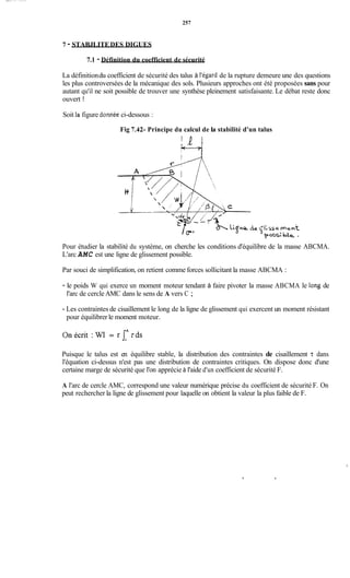 257
7 - STABJLITEDES DIGUES
7.1 - Définition du coefficient de sécurité
La définitiondu coefficient de sécurité des talus à l'égard de la rupture demeure une des questions
les plus controversées de la mécanique des sols. Plusieurs approches ont été proposées sans pour
autant qu'il ne soit possible de trouver une synthèse pleinement satisfaisante. Le débat reste donc
ouvert !
Soit la figure donnée ci-dessous :
Fig 7.42- Principe du calcul de la stabilité d'un talus
%se mant
4p5s:be,
Pour étudier la stabilité du système, on cherche les conditions d'équilibre de la masse ABCMA.
L'arc AMC est une ligne de glissement possible.
Par souci de simplification, on retient comme forces sollicitant la masse ABCMA :
- le poids W qui exerce un moment moteur tendant à faire pivoter la masse ABCMA le long de
l'arc de cercle AMC dans le sens de A vers C ;
- Les contraintes de cisaillement le long de la ligne de glissement qui exercent un moment résistant
pour équilibrer le moment moteur.
Onécrit : WI= r J A d s
Puisque le talus est en équilibre stable, la distribution des contraintes de cisaillement z dans
l'équation ci-dessus n'est pas une distribution de contraintes critiques. On dispose donc d'une
certaine marge de sécurité que l'on apprécie à l'aide d'un coefficient de sécurité F.
A l'arc de cercle AMC, correspond une valeur numérique précise du coefficient de sécurité F. On
peut rechercher la ligne de glissement pour laquelle on obtient la valeur la plus faible de F.
 