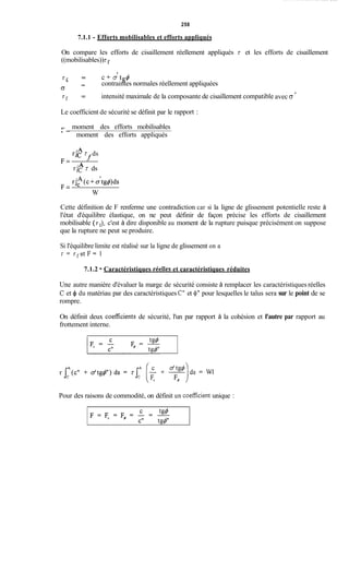 258
7.1.1 - Efforts mobilisables et efforts appliqués
On compare les efforts de cisaillement réellement appliqués t et les efforts de cisaillement
((mobilisables))z
'
t f = c + a tg4
' -- contraintes normales réellement appliquées
(3
t f = intensité maximale de la composante de cisaillement compatible
Le coefficient de sécurité se définit par le
moment des efforts mobilisables
rapport :
t
avec G
A -
moment des efforts appliqués
A
A
rlc z ds
rJc z ds
fF =
rJfi(c+c&g+)ds
F =
W
Cette définition de F renferme une contradiction car si la ligne de glissement potentielle reste à
l'état d'équilibre élastique, on ne peut définir de façon précise les efforts de cisaillement
mobilisable (tf),c'est à dire disponible au moment de la rupture puisque précisément on suppose
que la rupture ne peut se produire.
Si l'équilibre limite est réalisé sur la ligne de glissement on a
t = t f e t F = 1
7.1.2 - Caractéristiques réelIes et caractéristiques réduites
Une autre manière d'évaluer la marge de sécurité consiste à remplacer les caractéristiques réelles
C et 4 du matériau par des caractéristiques Ct'et 4'' pour lesquelles le talus sera sur le point de se
rompre.
On définit deux coefficients de sécurité, l'un par rapport à la cohésion et l'autre par rapport au
frottement interne.
Pour des raisons de commodité, on définit un coefficient unique :
 