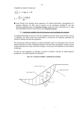 259
L'équilibre du massif se traduit par :
rIA' (c + d t g @ ds = WI
C F
r jcA(c + a'tg4) ds
F =
w1
Cette formule n'est identique qu'en apparence à la formule équivalente correspondant à la
première définition. En effet, dans le premier cas les contraintes normales O' sont dits
réellement appliquées dans un d'équilibre élastique, tandis que dans le deuxième cas, il s'agit
d'une distribution d'efforts virtuels dans un état d'équilibre plastique.
7.2 - Calcul de la stabilité d'un barrape en terre par la méthode des tranches
La stabilité d'un barrage en terre est ceile de la stabilité de son talus amont et de son talus aval sur
sa fondation. Au niveau actuel des connaissances il n'existe pas de méthodes permettant de
calculer la stabilité sans faire des hypothèses.
On se donne une surface de rupture au contact de laquelle il peut avoir glissement. Pour cela, on
prend en général une surface cylindrique circulaire à axe horizontal, qui apparaît comme un cercle
de glissement dans une coupe verticale de la digue. Il s'avère que cette hypothèse est bien traduite
en pratique.
En plus de cette hypothèse, on découpe le terrain en tranches verticales de faible épaisseur
juxtaposées et on étudie l'équilibre de l'ensemble.
Fig 7.43 - Calcul de stabilité :méthode des tranches
Ligne phréotique
Tronche d'ordre n
Talus amont 




 
