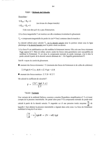 261
7.2.2.1 - Méthode de Felleniiis
Hvpothèse :
1) xn+i- xn= O
1) zn+l- 2, = O
(au niveau de chaque tranche)
Cela veut dire qu'il n'y a pas d'interaction.
2) La force tangentielle T est motrice car elle a tendance à entraîner le glissement.
T, = composantetangentielle du poids du (sol + l'eau) contenus dans la tranche n
La densité utilisée pour calculer T,, est la densité saturée pour la portion située sous la ligne
phréatique et la densité humide pour la partie située au-dessus.
3) La force N est stabilisatrice car elle mobilise le frottement interne. Elle crée une force résistante
Ntg$ opposé à T. Mais en milieu saturé, seules les forces intra-gramilaires sont susceptibles de
mobiliser le fiottement. N est donc la composante normale du poids immergé, c'est à dire le
poids calculé à partir de la densité saturée diminuée de 1. On l'appelle généralement N'.
Soit R = rayon du cercle de glissement.
moment des forces résistantes = E (moments des forces de frottement et de celles de cohésion)
C (N'tg$) R + C (c. dl) R = (XN't& f ci) R
moment des forces motrices : C T.R = R C T
On calcule le coefficient de sécurité F :
CN'. tg4 + c.1
F =
C T
7.2.2.2 -Variante
Une variante de la méthode Fellinius consiste a omettre l'hypothèse simplificatrice no 3 et à tenir
compte de la pression interstitielle. On prend alors pour N la composante normale du poids total
calculé à partir de la densité saturée. N engendre sur dl une pression totale moyenne - de
laquelle il faut déduire la pression interstitielle u régnant dans cette zone. La force de frottement
mobilisée le long de dl est alors :
N
dl
.
(z- U) tg&dl = (N - udl) tg@
 