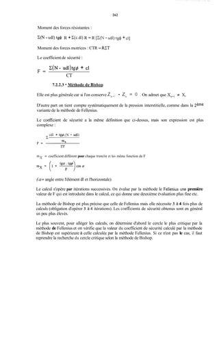 262
Moment des forces résistantes :
C(N - udl) tg$ R + C(c.dl)R = R [C(N - udl) t& + CI]
Moment des forces motrices : CTR = U T
Le coefficient de sécurité :
C(N- udl)tg4 + clF =A
CT
7.2.2.3 - Méthode de Bishon
Elle est plus générale car si l'on conserve zn+, - zn= 0 . On admet que Xn+,# X,
D'autre part on tient compte systématiquement de la pression interstitielle, comme dans la 2ème
variante de la méthode de Fellenius.
Le coefficient de sécurité a la même définition que ci-dessus, mais son expression est plus
complexe :
cdl + tg$ (N - üdl)
mx = coefficient différent pour chaque tranche et lui- même fonction de F
(a= angle entre l'élément dl et l'horizontale)
Le calcul s'opère par itérations successives. On évalue par la méthode le Fellenius une première
valeur de F qui est introduite dans le calcul, ce qui donne une deuxième évaluation plus fine etc.
La méthode de Bishop est plus précise que celle de Fellenius mais elle nécessite 3 à 4 fois plus de
calculs (obligation d'opérer 3 à 4 itérations). Les coefficients de sécurité obtenus sont en général
un peu plus élevés.
Le plus souvent, pour alléger les calculs, on détermine d'abord le cercle le plus critique par la
méthode de Fellenius et on vérifie que la valeur du coefficient de sécurité calculé par la méthode
de Bishop est supérieure à celle calculée par la méthode Fellenius. Si ce n'est pas le cas, il faut
reprendre la recherche du cercle critique selon la méthode de Bishop.
 