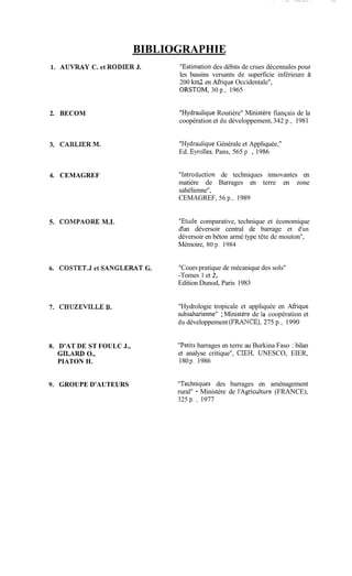 ,.--. . . .
BIBLIOGRAPHIE
1. AUVRAY C. et RODER J. "Estimation des débits de crues décennales pour
les bassins versants de superficie inférieure à
200 km2 en Mique Occidentale",
ORSTOM, 30 p., 1965
2. BECOM
3. CARLIERM.
4. CEMAGREF
5. CORIPAORE M.L
"HydrauliqueRoutière" ibfinistère fiançais de la
coopération et du développement,342 p., 1981
"HydrauliqueGénérale et Appliquée,
Ed. Eyrolles, Pans, 565 p. , 1986
"Introduction de techniques innovantes en
matière de Barrages en terre en zone
sahélienne",
CEMAGREF, 56 p., 1989
"Etude comparative, technique et économique
d'un déversoir central de barrage et d'un
déversoir en béton armé type tête de mouton",
Mémoire, 80 p. 1984
6. C0STET.J et SANGLERAT G. "Cours pratique de mécanique des sols"
-Tomes 1 et 2,
Edition Dunod, Paris 1983
7. CHUZEVlLLE B.
8. D'AT DE ST FOULC J.,
GILARD O.,
PIATON H.
9. GROUPE D'AUTEURS
"Hydrologie tropicale et appliquée en Afhque
subsaharienne" ;Ministère de la coopération et
du développement (FRrtlTCE), 275 p., 1990
"Petitsbarrages en terre au Burkina Faso : bilan
et analyse critique", CIEH, UNESCO, EIER,
180p. 1986
"Techniques des barrages en aménagement
rural" - Ministère de l'Agriculture (FRANCE),
325 p . , 1977
 