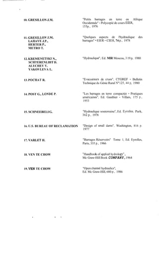 II_______-- ___
*
10. GRESILLON J.M.
11. GRESILLON J.M,
LAEMYE J.P.,
HERTER P.,
METRO T.
12. KREMENETSKI N.,
SCHTERENLIHT D.
ALYCHEV V.
YAKOVLEVA L.
13. POCHAT R.
14. POST G., LONDE P.
15. SCHNEEBELI G.
"Petits barrages en terre en Afrique
Occidentale" - Polycopié de cours EIER,
155p., 1976
"Quelques aspects de l'hydraulique des
barrages" - EIER - CIEH, 74 p., 1978
"Hydraulique",Ed. MIR Moscou, 3 19 p, 1980
"Evacuateurs de crues", CTGREF - Bulletin
Technique du Génie Rural N0125,43 p, 1980
"Les barrages en terre compactée - Pratiques
américaines", Ed. Gauthier - Villars, 175 p.,
1953
"Hydraulique souterraine", Ed. Eyroiles, Park,
362p., 1978
16. U.S. BUREAU OF RECLAMATION "Design of small dams'', Washington, 816 p.
1977
17. VARLET H.
18. VEN TE CHOW
19. VEN TE CHOW
"Barrages Réservoirs" Tome 1, Ed. Eyrolles,
Paris, 335 p., 1966
"Handbook of applied hydrology",
Mc Graw-HillBook COMPANY,1964
"Open Channel hydraulics",
Ed. Mc Graw-Hill, 680 p., 1986
.
 