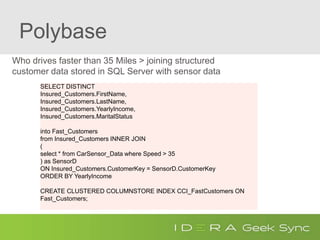 Polybase
Who drives faster than 35 Miles > joining structured
customer data stored in SQL Server with sensor data
Ad-HocQueryjoiningrelationalwithHadoopdata
SELECT DISTINCT
Insured_Customers.FirstName,
Insured_Customers.LastName,
Insured_Customers.YearlyIncome,
Insured_Customers.MaritalStatus
into Fast_Customers
from Insured_Customers INNER JOIN
(
select * from CarSensor_Data where Speed > 35
) as SensorD
ON Insured_Customers.CustomerKey = SensorD.CustomerKey
ORDER BY YearlyIncome
CREATE CLUSTERED COLUMNSTORE INDEX CCI_FastCustomers ON
Fast_Customers;
 