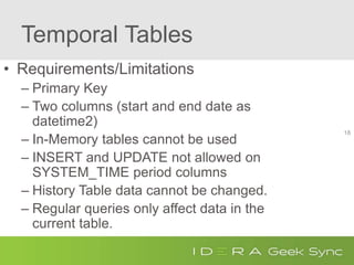 Temporal Tables
• Requirements/Limitations
– Primary Key
– Two columns (start and end date as
datetime2)
– In-Memory tables cannot be used
– INSERT and UPDATE not allowed on
SYSTEM_TIME period columns
– History Table data cannot be changed.
– Regular queries only affect data in the
current table.
18
 