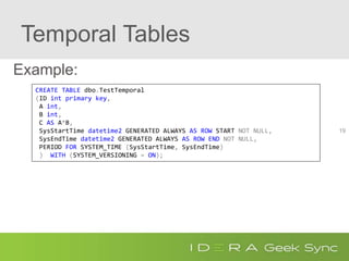 Temporal Tables
Example:
19
CREATE TABLE dbo.TestTemporal
(ID int primary key,
A int,
B int,
C AS A*B,
SysStartTime datetime2 GENERATED ALWAYS AS ROW START NOT NULL,
SysEndTime datetime2 GENERATED ALWAYS AS ROW END NOT NULL,
PERIOD FOR SYSTEM_TIME (SysStartTime, SysEndTime)
) WITH (SYSTEM_VERSIONING = ON);
 