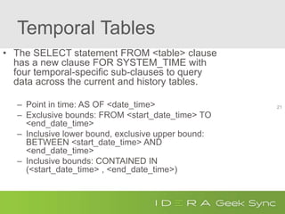 Temporal Tables
• The SELECT statement FROM <table> clause
has a new clause FOR SYSTEM_TIME with
four temporal-specific sub-clauses to query
data across the current and history tables.
– Point in time: AS OF <date_time>
– Exclusive bounds: FROM <start_date_time> TO
<end_date_time>
– Inclusive lower bound, exclusive upper bound:
BETWEEN <start_date_time> AND
<end_date_time>
– Inclusive bounds: CONTAINED IN
(<start_date_time> , <end_date_time>)
21
 