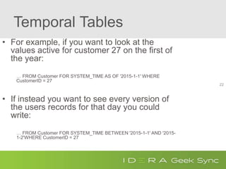 Temporal Tables
• For example, if you want to look at the
values active for customer 27 on the first of
the year:
… FROM Customer FOR SYSTEM_TIME AS OF '2015-1-1' WHERE
CustomerID = 27
• If instead you want to see every version of
the users records for that day you could
write:
… FROM Customer FOR SYSTEM_TIME BETWEEN '2015-1-1' AND '2015-
1-2'WHERE CustomerID = 27
22
 