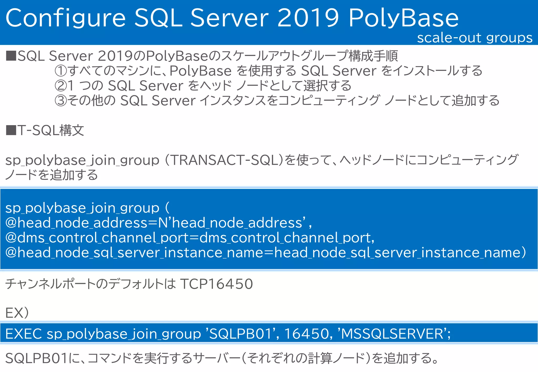 ■SQL Server 2019のPolyBaseのスケールアウトグループ構成手順
①すべてのマシンに、PolyBase を使用する SQL Server をインストールする
②1 つの SQL Server をヘッド ノードとして選択する
③その他の SQL Server インスタンスをコンピューティング ノードとして追加する
■T-SQL構文
sp_polybase_join_group (TRANSACT-SQL)を使って、ヘッドノードにコンピューティング
ノードを追加する
Configure SQL Server 2019 PolyBase
scale-out groups
sp_polybase_join_group (
@head_node_address=N'head_node_address’,
@dms_control_channel_port=dms_control_channel_port,
@head_node_sql_server_instance_name=head_node_sql_server_instance_name)
チャンネルポートのデフォルトは TCP１６４５０
EX)
EXEC sp_polybase_join_group 'SQLPB01', 16450, 'MSSQLSERVER';
SQLPB01に、コマンドを実行するサーバー(それぞれの計算ノード)を追加する。
 