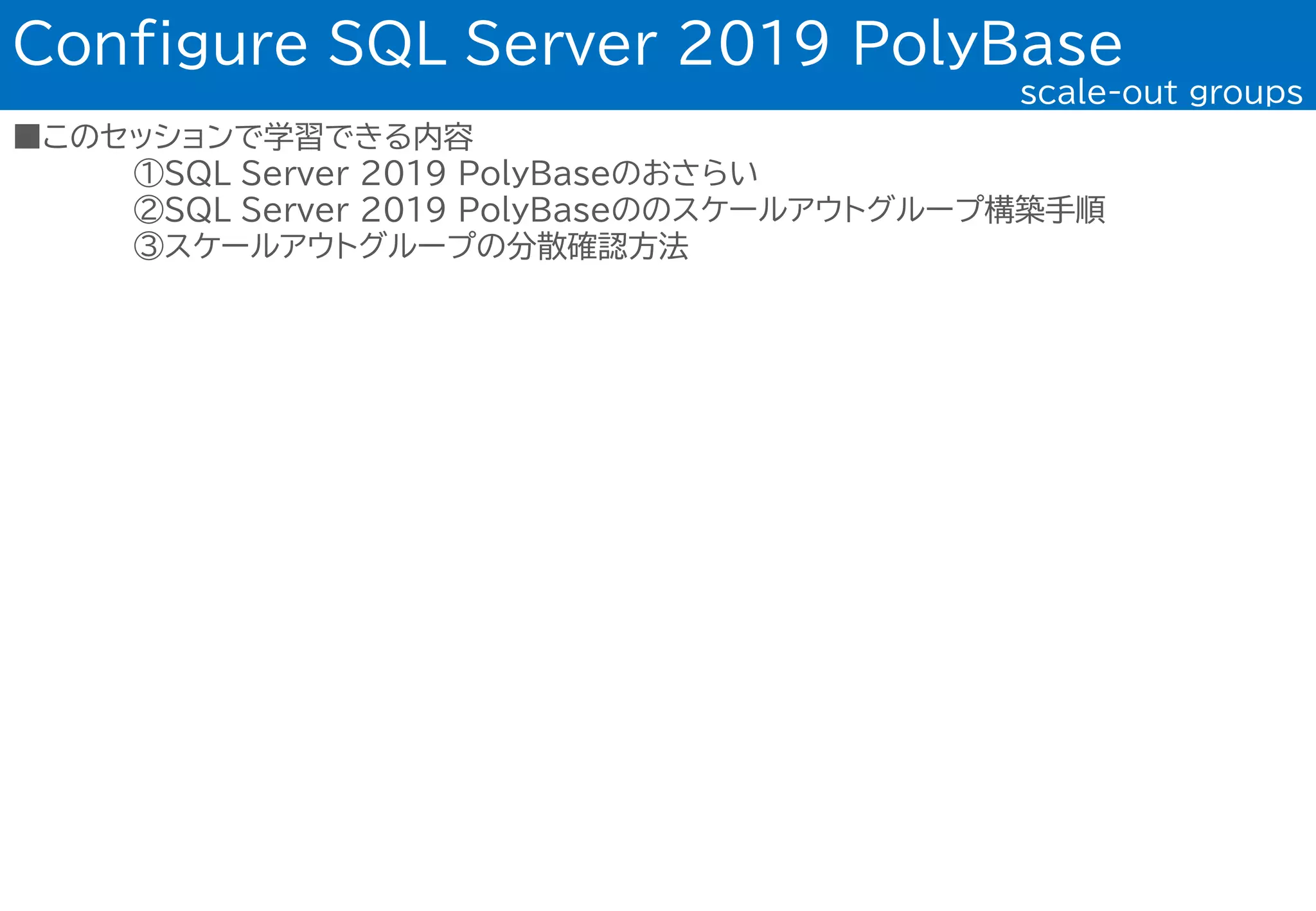 ■このセッションで学習できる内容
①SQL Server 2019 PolyBaseのおさらい
②SQL Server 2019 PolyBaseののスケールアウトグループ構築手順
③スケールアウトグループの分散確認方法
Configure SQL Server 2019 PolyBase
scale-out groups
 