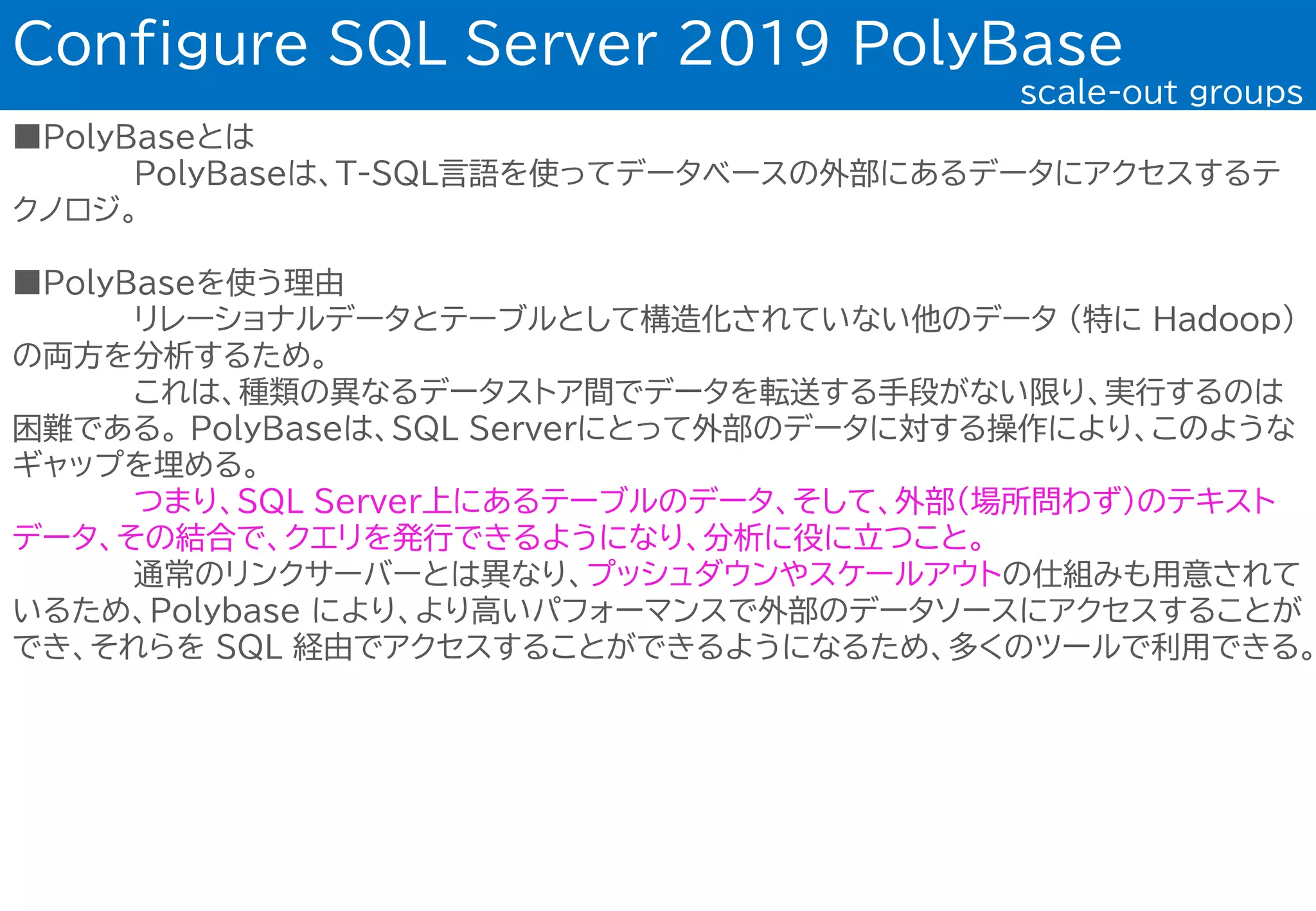 ■PolyBaseとは
PolyBaseは、T-SQL言語を使ってデータベースの外部にあるデータにアクセスするテ
クノロジ。
■PolyBaseを使う理由
リレーショナルデータとテーブルとして構造化されていない他のデータ (特に Hadoop)
の両方を分析するため。
これは、種類の異なるデータストア間でデータを転送する手段がない限り、実行するのは
困難である。 PolyBaseは、SQL Serverにとって外部のデータに対する操作により、このような
ギャップを埋める。
つまり、SQL Server上にあるテーブルのデータ、そして、外部(場所問わず)のテキスト
データ、その結合で、クエリを発行できるようになり、分析に役に立つこと。
通常のリンクサーバーとは異なり、プッシュダウンやスケールアウトの仕組みも用意されて
いるため、Polybase により、より高いパフォーマンスで外部のデータソースにアクセスすることが
でき、それらを SQL 経由でアクセスすることができるようになるため、多くのツールで利用できる。
Configure SQL Server 2019 PolyBase
scale-out groups
 
