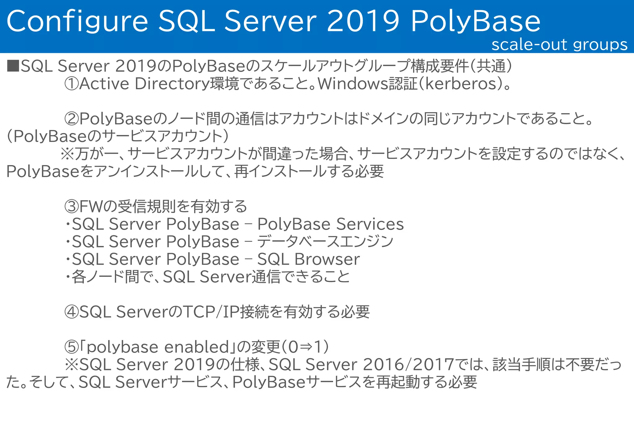 ■SQL Server 2019のPolyBaseのスケールアウトグループ構成要件(共通)
①Active Directory環境であること。Windows認証(kerberos)。
②PolyBaseのノード間の通信はアカウントはドメインの同じアカウントであること。
（PolyBaseのサービスアカウント）
※万が一、サービスアカウントが間違った場合、サービスアカウントを設定するのではなく、
PolyBaseをアンインストールして、再インストールする必要
③FWの受信規則を有効する
・SQL Server PolyBase – PolyBase Services
・SQL Server PolyBase – データベースエンジン
・SQL Server PolyBase – SQL Browser
・各ノード間で、SQL Server通信できること
④SQL ServerのTCP/IP接続を有効する必要
⑤「polybase enabled」の変更(0⇒1)
※SQL Server 2019の仕様、SQL Server 2016/2017では、該当手順は不要だっ
た。そして、SQL Serverサービス、PolyBaseサービスを再起動する必要
Configure SQL Server 2019 PolyBase
scale-out groups
 