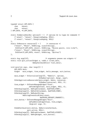 2                                                    Support de cours Java



typedef struct APP_DATA {
    char    *mtext;
    char    *etext;
} APP_DATA, *P_APP_DATA;

static XrmOptionDescRec options[] = { /* options de la ligne de commande */
    {-mtext, *mtext, XrmoptionSepArg, NULL},
    {-etext, *etext, XrmoptionSepArg, NULL}
};
static XtResource resources[] = {      /* ressources */
    {mtext, Mtext, XtRString, sizeof(String),
     XtOffset(P_APP_DATA, mtext), XtRString, Maison pauvre, voie riche},
    {etext, Etext, XtRString, sizeof(String),
     XtOffset(P_APP_DATA, etext), XtRString, Quitter}
};

static Arg args[10];                  /* arguments passes aux widgets */
static void quit_action(Widget w, caddr_t client_data,
                        XmAnyCallbackStruct *call_data);

void main(int argc, char *argv[]) {
    APP_DATA data;
    Widget   main_widget, form_widget, hello_message, exit_button;

    main_widget = XtInitialize(argv[0], Xmhello, options,
                               XtNumber(options), argc, argv);
    XtGetApplicationResourceds(main_widget, data, resources,
                               XtNumber(resources), NULL, 0);
    form_widget = XtCreateManagedWidget(Form,
                    xmFormWidgetClass, main_widget, NULL, 0);
    XtSetArg(args[0], XmNtopAttachment, XmATTACH_FORM);
    XtSetArg(args[1], XmNleftAttachment, XmATTACH_FORM);
    XtSetArg(args[2], XmNLabelString,
             XmStringCreateLtoR(data.etext,
                                XmSTRING_DEFAUKT_CHARSET));
    exit_button = XtCreateManagedWidget(Exit,
                    xmPushButtonWidgetClass, form_widget,
                    (ArgList) args, 3);

    XtAddCallback(exit_button, XmNactivateCallback,
                  quit_action, NULL);
    XtSetArg(args[0], XmNtopAttachment, XmATTACH_WIDGET);
    XtSetArg(args[1], XmNtopWidget, exit_button);
 