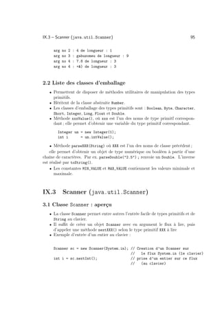 IX.3 – Scanner (java.util.Scanner)                                              95

     arg   no   2   :   4 de longueur : 1
     arg   no   3   :   gabuzomeu de longueur : 9
     arg   no   4   :   7.8 de longueur : 3
     arg   no   4   :   +) de longueur : 3



2.2 Liste des classes d’emballage
   • Permettent de disposer de méthodes utilitaires de manipulation des types
     primitifs.
   • Héritent de la classe abstraite Number.
   • Les classes d’emballage des types primitifs sont : Boolean, Byte, Character,
     Short, Integer, Long, Float et Double.
   • Méthode xxxValue(), où xxx est l’un des noms de type primitf correspon-
     dant ; elle permet d’obtenir une variable du type primitif correspondant.
       Integer un = new Integer(1);
       int i      = un.intValue();

   • Méthode parseXXX(String) où XXX est l’un des noms de classe précédent ;
    elle permet d’obtenir un objet de type numérique ou booléen à partir d’une
chaîne de caractères. Par ex. parseDouble(2.5) ; renvoie un Double. L’inverse
est réalisé par toString().
    • Les constantes MIN_VALUE et MAX_VALUE contiennent les valeurs minimale et
       maximale.



IX.3       Scanner (java.util.Scanner)
3.1 Classe Scanner : aperçu
   • La classe Scanner permet entre autres l’entrée facile de types primitifs et de
     String au clavier.
   • Il suﬃt de créer un objet Scanner avec en argument le ﬂux à lire, puis
     d’appeler une méthode nextXXX() selon le type primitif XXX à lire
   • Exemple d’entrée d’un entier au clavier :


     Scanner sc = new Scanner(System.in); // Creation d’un Scanner sur
                                          //   le flux System.in (le clavier)
     int i = sc.nextInt();                // prise d’un entier sur ce flux
                                          //   (au clavier)
 