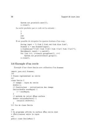 98                                                           Support de cours Java

            System.out.println(s.next());
            s.close();
       La sortie produite par ce code est la suivante :
            1
            2
            red
            blue
       Il est possible de récupérer les quatres lexèmes d’un coup :
            String input = 1 fish 2 fish red fish blue fish;
            Scanner s = new Scanner(input);
            s.findInLine((d+) fish (d+) fish (w+) fish (w+));
            MatchResult result = s.match();
            for (int i=1; i=result.groupCount(); i++)
                System.out.println(result.group(i);
            s.close();


3.6 Exemple d’un cercle
     Exemple d’une classe Cercle avec utilisation d’un Scanner
import java.util.Scanner;
/**
* Classe representant un cercle
**/
class Cercle {
  // champs : rayon du cercle
  double r;
  // Constructeur : initialisation des champs
  Cercle(double nouvRayon) {
      r = nouvRayon;
  }
  // methode de calcul dŠune surface
  double calculeSurface() {
      return(3.1416*r*r);
  }
}// fin de class Cercle

/**
* Ce programme affiche la surface dŠun cercle dont
* lŠutilisateur entre le rayon
**/
public class CercleMain {
 