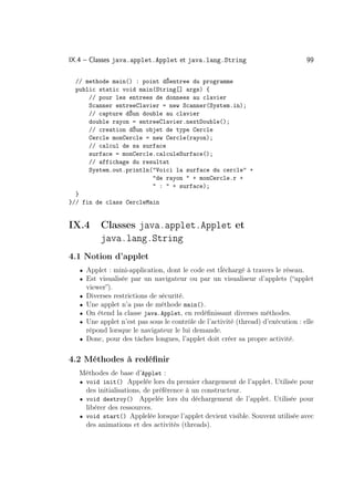 IX.4 – Classes java.applet.Applet et java.lang.String                              99

  // methode main() : point dŠentree du programme
  public static void main(String[] args) {
      // pour les entrees de donnees au clavier
      Scanner entreeClavier = new Scanner(System.in);
      // capture dŠun double au clavier
      double rayon = entreeClavier.nextDouble();
      // creation dŠun objet de type Cercle
      Cercle monCercle = new Cercle(rayon);
      // calcul de sa surface
      surface = monCercle.calculeSurface();
      // affichage du resultat
      System.out.println(Voici la surface du cercle +
                         de rayon  + monCercle.r +
                          :  + surface);
  }
}// fin de class CercleMain


IX.4        Classes java.applet.Applet et
            java.lang.String
4.1 Notion d’applet
   • Applet : mini-application, dont le code est tĺéchargé à travers le réseau.
   • Est visualisée par un navigateur ou par un visualiseur d’applets (“applet
       viewer”).
   •   Diverses restrictions de sécurité.
   •   Une applet n’a pas de méthode main().
   •   On étend la classe java.Applet, en redéﬁnissant diverses méthodes.
   •   Une applet n’est pas sous le contrôle de l’activité (thread) d’exécution : elle
       répond lorsque le navigateur le lui demande.
   •   Donc, pour des tâches longues, l’applet doit créer sa propre activité.

4.2 Méthodes à redéﬁnir
   Méthodes de base d’Applet :
   • void init() Appelée lors du premier chargement de l’applet. Utilisée pour
     des initialisations, de préférence à un constructeur.
   • void destroy() Appelée lors du déchargement de l’applet. Utilisée pour
     libérer des ressources.
   • void start() Applelée lorsque l’applet devient visible. Souvent utilisée avec
     des animations et des activités (threads).
 