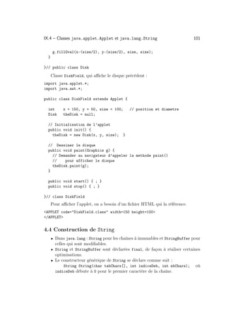 IX.4 – Classes java.applet.Applet et java.lang.String                         101

      g.fillOval(x-(size/2), y-(size/2), size, size);
  }

}// public class Disk

      Classe DiskField, qui aﬃche le disque précédent :
import java.applet.*;
import java.awt.*;

public class DiskField extends Applet {

  int       x = 150, y = 50, size = 100;      // position et diametre
  Disk      theDisk = null;

  // Initialisation de l’applet
  public void init() {
    theDisk = new Disk(x, y, size);       }

  // Dessiner le disque
  public void paint(Graphics g) {
    // Demander au navigateur d’appeler la methode paint()
    //    pour afficher le disque
    theDisk.paint(g);
  }

  public void start() { ; }
  public void stop() { ; }

}// class DiskField
      Pour aﬃcher l’applet, on a besoin d’un ﬁchier HTML qui la référence.
APPLET code=DiskField.class width=150 height=100
/APPLET


4.4 Construction de String
      • Dans java.lang : String pour les chaînes à immuables et StringBuffer pour
        celles qui sont modiﬁables.
      • String et StringBuffer sont déclarées final, de façon à réaliser certaines
        optimisations.
      • Le constructeur générique de String se déclare comme suit :
            String String(char tabChars[], int indiceDeb, int nbChars);        où
        indiceDeb débute à 0 pour le premier caractère de la chaîne.
 