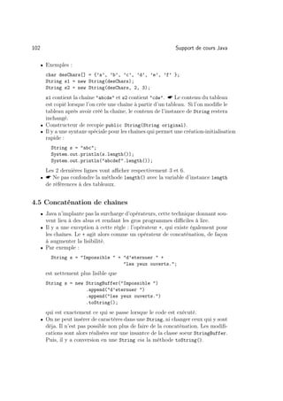 102                                                             Support de cours Java

      • Exemples :

        char desChars[] = {’a’, ’b’, ’c’, ’d’, ’e’, ’f’ };
        String s1 = new String(desChars);
        String s2 = new String(desChars, 2, 3);
        s1 contient la chaîne abcde et s2 contient cde.  Le contenu du tableau
        est copié lorsque l’on crée une chaîne à partir d’un tableau. Si l’on modiﬁe le
        tableau après avoir créé la chaîne, le contenu de l’instance de String restera
        inchangé.
      • Constructeur de recopie public String(String original).
      • Il y a une syntaxe spéciale pour les chaînes qui permet une création-initialisation
        rapide :
          String s = abc;
          System.out.println(s.length());
          System.out.println(abcdef.length());
        Les 2 dernières lignes vont aﬃcher respectivement 3 et 6.
      •  Ne pas confondre la méthode length() avec la variable d’instance length
        de références à des tableaux.


4.5 Concaténation de chaînes
      • Java n’implante pas la surcharge d’opérateurs, cette technique donnant sou-
        vent lieu à des abus et rendant les gros programmes diﬃciles à lire.
      • Il y a une exception à cette règle : l’opérateur +, qui existe également pour
        les chaînes. Le + agit alors comme un opérateur de concaténation, de façon
        à augmenter la lisibilité.
      • Par exemple :

          String s = Impossible  + d’eternuer  +
                                     les yeux ouverts.;
        est nettement plus lisible que
        String s = new StringBuffer(Impossible )
                       .append(d’eternuer )
                       .append(les yeux ouverts.)
                       .toString();
        qui est exactement ce qui se passe lorsque le code est exécuté.
      • On ne peut insérer de caractères dans une String, ni changer ceux qui y sont
        déja. Il n’est pas possible non plus de faire de la concaténation. Les modiﬁ-
        cations sont alors réalisées sur une insantce de la classe soeur StringBuffer.
        Puis, il y a conversion en une String via la méthode toString().
 